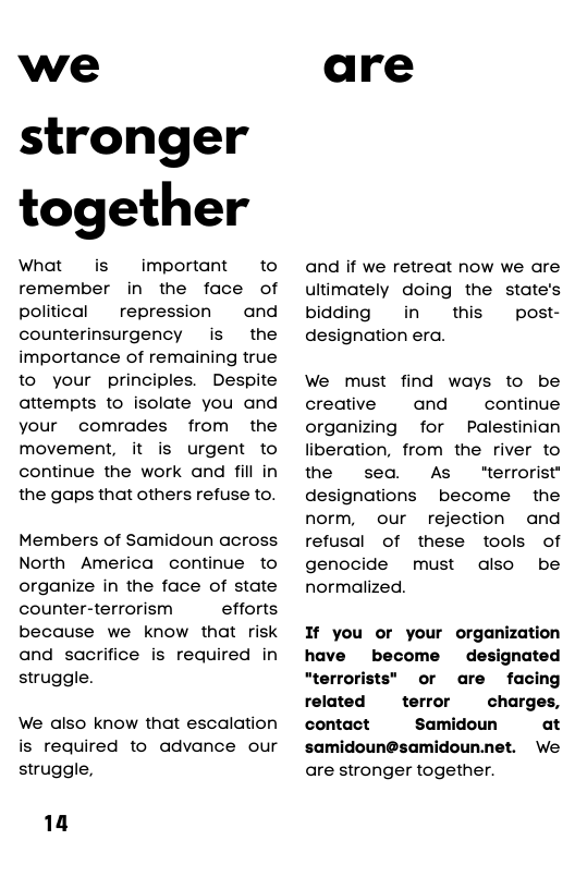 we stronger together  What is  important  to remember in the face of political  repression  and  counterinsurgency is  the importance of remaining true to your principles. Despite attempts to isolate you and your comrades from the movement, it is urgent to continue the work and fill in the gaps that others refuse to.  Members of Samidoun across North America continue to organize in the face of state counter-terrorism efforts because we know that risk and sacrifice is required in struggle.  We also know that escalation  is required to advance our struggle,  14  are  and if we retreat now we are ultimately doing the state’s bidding in  this  post- designation era.  We must find ways to be creative and continue organizing for Palestinian liberation, from the river to  the sea. As "terrorist" designations become  the norm, our rejection and refusal of these tools of genocide must also be normalized.  If you or your organization  have become designated  rrorists” or are facing related  terror  charges, contact Samidoun at  samidoun@samidoun.net. We are stronger together. 